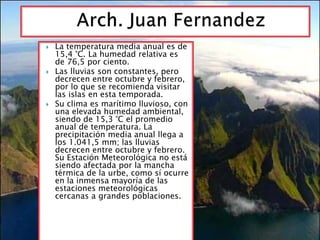  La temperatura media anual es de 
15,4 °C. La humedad relativa es 
de 76,5 por ciento. 
 Las lluvias son constantes, pero 
decrecen entre octubre y febrero, 
por lo que se recomienda visitar 
las islas en esta temporada. 
 Su clima es marítimo lluvioso, con 
una elevada humedad ambiental, 
siendo de 15,3 °C el promedio 
anual de temperatura. La 
precipitación media anual llega a 
los 1.041,5 mm; las lluvias 
decrecen entre octubre y febrero. 
Su Estación Meteorológica no está 
siendo afectada por la mancha 
térmica de la urbe, como sí ocurre 
en la inmensa mayoría de las 
estaciones meteorológicas 
cercanas a grandes poblaciones. 
 