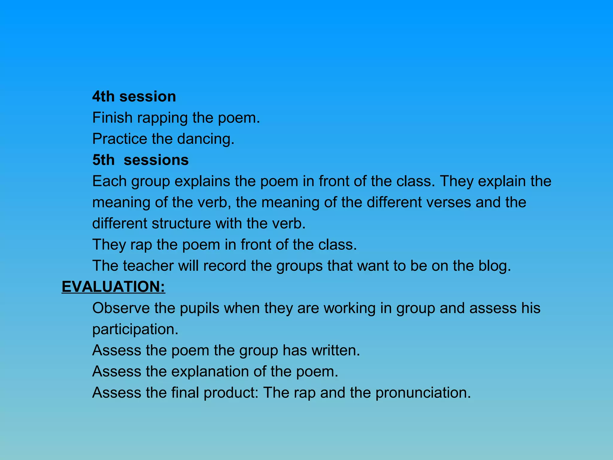 4th session
Finish rapping the poem.
Practice the dancing.
5th sessions
Each group explains the poem in front of the class. They explain the
meaning of the verb, the meaning of the different verses and the
different structure with the verb.
They rap the poem in front of the class.
The teacher will record the groups that want to be on the blog.
EVALUATION:
Observe the pupils when they are working in group and assess his
participation.
Assess the poem the group has written.
Assess the explanation of the poem.
Assess the final product: The rap and the pronunciation.

 