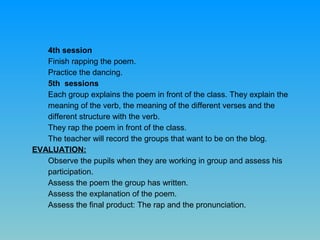 4th session
Finish rapping the poem.
Practice the dancing.
5th sessions
Each group explains the poem in front of the class. They explain the
meaning of the verb, the meaning of the different verses and the
different structure with the verb.
They rap the poem in front of the class.
The teacher will record the groups that want to be on the blog.
EVALUATION:
Observe the pupils when they are working in group and assess his
participation.
Assess the poem the group has written.
Assess the explanation of the poem.
Assess the final product: The rap and the pronunciation.

 