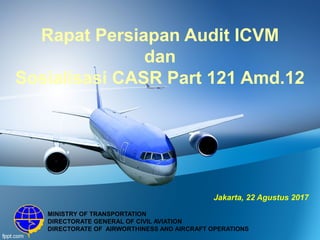 Rapat Persiapan Audit ICVM
dan
Sosialisasi CASR Part 121 Amd.12
MINISTRY OF TRANSPORTATION
DIRECTORATE GENERAL OF CIVIL AVIATION
DIRECTORATE OF AIRWORTHINESS AND AIRCRAFT OPERATIONS
Jakarta, 22 Agustus 2017
 