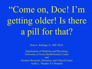 “Come on, Doc! I’m
getting older! Is there
a pill for that?
Dean L. Kellogg, Jr., MD. Ph.D.
Departments of Medicine and Physiology
University of Texas Health Science Center
and
Geriatric Research, Education, and Clinical Center
Audie L. Murphy VA Hospital
 