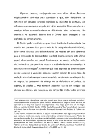 3
Algumas  pessoas,  conjugando  nas  suas  vidas  vários  factores 
negativamente  valorados  pela  sociedade  e  que,  com  frequência,  se 
reflectem em soluções jurídicas expressas ou implícitas de desfavor, são 
colocadas num campo protegido por várias vedações. O acesso a bens e 
serviços  é‐lhes  extraordinariamente  dificultado.  Mas,  sobretudo,  são 
ofendidas  no  essencial  daquilo  que  o  Direito  deve  proteger:  a  sua 
dignidade de seres humanos.  
O  Direito  pode  constituir‐se  quer  como  instância  discriminatória  (na 
medida em que contribua para a criação de categorias discriminatórias), 
quer  como  instância  anti‐discriminatória  (na  medida  em  que  contribua 
para a eliminação de desigualdades injustas). Quando assume este último 
papel,  desempenha  um  papel  fundamental  ao  conter  soluções  anti‐
discriminatórias que permitam mostrar a ausência de sentido que subjaz à 
construção de vedações5
. Ao revelar que tudo depende do olhar de quem 
decide  construir  a  vedação:  podemos  querer  colocar  do  outro  lado  da 
vedação através de comportamentos sociais, sancionados ou não pela lei, 
os  negros,  os  portadores  de  doença  ou  de  deficiência,  os  judeus,  os 
ciganos,  os  pobres  …  Mas  também  podemos  fazê‐lo  em  relação  aos 
obesos, aos idosos, aos míopes ou aos calvos! No limite, todos seremos 
“toda a pessoa com três avôs de raça judia ou dois avôs dessa raça se o cônjuge for judeu”. 
Critério semelhante foi adoptado pelos Tribunais Americanos ao longo de várias décadas, ao 
aplicarem a one drop rule, segundo a qual pertence à raça negra quem tiver um avô negro. 
Vide, na matéria, LOCHAK, Danièle (1999), “Les Références à la ‘Race’ dans le Droit Français", 
in Le Droit Face au Racisme (coordenação: Emmanuel Decaux), Paris: Éditions A. Pedone, pp. 
28 – 29, 
5
Como escreve Teresa Pizarro Beleza, as opções valorativas feitas pelo legislador podem fazer 
que o discurso jurídico se assuma como uma instância anti‐discriminatória, como "factor de 
contra‐discriminação, de promoção activa da igualdade, assim porventura contribuindo para a 
eliminação  de  desigualdades  injustas  que  ajudou  a  criar  e  que  em  certos  casos  fomentou 
positivamente  de  forma  vinculativa”  Cf.  BELEZA,  Maria  Teresa  Couceiro  Pizarro  (2000), 
"Género e Direito: Da Igualdade ao 'Direito das Mulheres'", Themis, Revista da Faculdade de 
Direito da Universidade Nova de Lisboa, Ano I, n.º 2, 2000, pp. 35 ‐ 66. 
 
