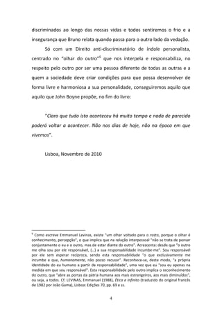 4
discriminados  ao  longo  das  nossas  vidas  e  todos  sentiremos  o  frio  e  a 
insegurança que Bruno relata quando passa para o outro lado da vedação.  
Só  com  um  Direito  anti‐discriminatório  de  índole  personalista, 
centrado  no  “olhar  do  outro”6
  que  nos  interpela  e  responsabiliza,  no 
respeito pelo outro por ser uma pessoa diferente de todas as outras e a 
quem  a  sociedade  deve  criar  condições  para  que  possa  desenvolver  de 
forma livre e harmoniosa a sua personalidade, conseguiremos aquilo que 
aquilo que John Boyne propõe, no fim do livro:  
 
“Claro que tudo isto aconteceu há muito tempo e nada de parecido 
poderá voltar a acontecer. Não nos dias de hoje, não na época em que 
vivemos”. 
 
Lisboa, Novembro de 2010 
 
 
6
 Como escreve Emmanuel Levinas, existe "um olhar voltado para o rosto, porque o olhar é 
conhecimento, percepção", o que implica que na relação interpessoal "não se trata de pensar 
conjuntamente o eu e o outro, mas de estar diante do outro". Acrescenta: desde que "o outro 
me olha sou por ele responsável, (…) a sua responsabilidade incumbe‐me". Sou responsável 
por  ele  sem  esperar  recíproca,  sendo  esta  responsabilidade  "o  que  exclusivamente  me 
incumbe  e  que,  humanamente,  não  posso  recusar".  Reconhece‐se,  deste  modo,  "a  própria 
identidade do eu humano a partir da responsabilidade", uma vez que eu "sou eu apenas na 
medida em que sou responsável". Esta responsabilidade pelo outro implica o reconhecimento 
do outro, que "abre as portas da pátria humana aos mais estrangeiros, aos mais diminuídos", 
ou seja, a todos. Cf. LEVINAS, Emmanuel (1988), Ética e Infinito (traduzido do original francês 
de 1982 por João Gama), Lisboa: Edições 70, pp. 69 e ss. 
 