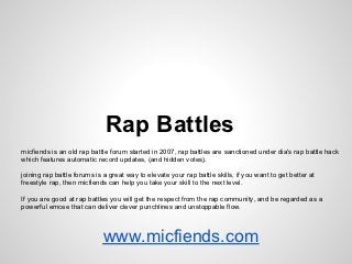 Rap Battles
micfiends is an old rap battle forum started in 2007, rap battles are sanctioned under dia's rap battle hack
which features automatic record updates, (and hidden votes).
joining rap battle forums is a great way to elevate your rap battle skills, if you want to get better at
freestyle rap, then micfiends can help you take your skill to the next level.
If you are good at rap battles you will get the respect from the rap community, and be regarded as a
powerful emcee that can deliver clever punchlines and unstoppable flow.
www.micfiends.com