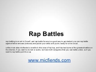 Rap Battles
rap battling is an art in it's self, and rap battle forums is a good way to get started, you can rap battle
against fellow emcees (netcees) and polish your skills until you're ready for a live croud.
unlike most sites micfiends is versitile in this area of hip hop, and has had some of the greatest battles on
the internet, if you want to do text or audio, we have both categories that you can battle under, so if you
want to rap battle just hit us up
www.micfiends.com