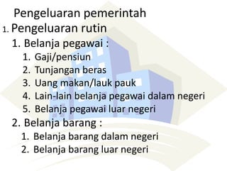 Pengeluaran pemerintah
1. Pengeluaran rutin
1. Belanja pegawai :
1. Gaji/pensiun
2. Tunjangan beras
3. Uang makan/lauk pauk
4. Lain-lain belanja pegawai dalam negeri
5. Belanja pegawai luar negeri
2. Belanja barang :
1. Belanja barang dalam negeri
2. Belanja barang luar negeri
 