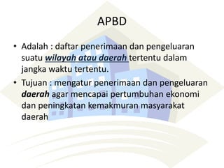 APBD
• Adalah : daftar penerimaan dan pengeluaran
suatu wilayah atau daerah tertentu dalam
jangka waktu tertentu.
• Tujuan : mengatur penerimaan dan pengeluaran
daerah agar mencapai pertumbuhan ekonomi
dan peningkatan kemakmuran masyarakat
daerah
 
