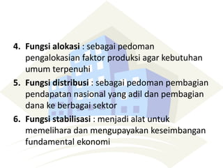 4. Fungsi alokasi : sebagai pedoman
pengalokasian faktor produksi agar kebutuhan
umum terpenuhi
5. Fungsi distribusi : sebagai pedoman pembagian
pendapatan nasional yang adil dan pembagian
dana ke berbagai sektor
6. Fungsi stabilisasi : menjadi alat untuk
memelihara dan mengupayakan keseimbangan
fundamental ekonomi
 