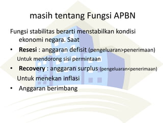masih tentang Fungsi APBN
Fungsi stabilitas berarti menstabilkan kondisi
ekonomi negara. Saat
• Resesi : anggaran defisit (pengeluaran>penerimaan)
Untuk mendorong sisi permintaan
• Recovery : anggaran surplus (pengeluaran<penerimaan)
Untuk menekan inflasi
• Anggaran berimbang
 