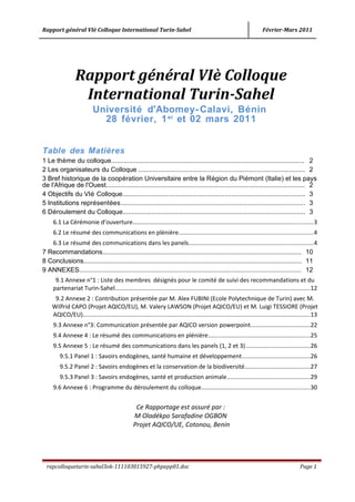 Rapport général VIè Colloque International Turin-Sahel Février-Mars 2011
Rapport général VIè Colloque
International Turin-Sahel
Université d'Abomey-Calavi, Bénin
28 février, 1er
et 02 mars 2011
Table des Matières
1 Le thème du colloque............................................................................................................ 2
2 Les organisateurs du Colloque ............................................................................................. 2
3 Bref historique de la coopération Universitaire entre la Région du Piémont (Italie) et les pays
de l'Afrique de l'Ouest............................................................................................................... 2
4 Objectifs du VIè Colloque...................................................................................................... 3
5 Institutions représentées....................................................................................................... 3
6 Déroulement du Colloque...................................................................................................... 3
6.1 La Cérémonie d’ouverture............................................................................................................3
6.2 Le résumé des communications en plénière................................................................................4
6.3 Le résumé des communications dans les panels..........................................................................4
7 Recommandations............................................................................................................... 10
8 Conclusions.......................................................................................................................... 11
9 ANNEXES............................................................................................................................ 12
9.1 Annexe n°1 : Liste des membres désignés pour le comité de suivi des recommandations et du
partenariat Turin-Sahel.....................................................................................................................12
9.2 Annexe 2 : Contribution présentée par M. Alex FUBINI (Ecole Polytechnique de Turin) avec M.
Wilfrid CAPO (Projet AQICO/EU), M. Valery LAWSON (Projet AQICO/EU) et M. Luigi TESSIORE (Projet
AQICO/EU)........................................................................................................................................13
9.3 Annexe n°3: Communication présentée par AQICO version powerpoint...................................22
9.4 Annexe 4 : Le résumé des communications en plénière.............................................................25
9.5 Annexe 5 : Le résumé des communications dans les panels (1, 2 et 3).......................................26
9.5.1 Panel 1 : Savoirs endogènes, santé humaine et développement.........................................26
9.5.2 Panel 2 : Savoirs endogènes et la conservation de la biodiversité.......................................27
9.5.3 Panel 3 : Savoirs endogènes, santé et production animale..................................................29
9.6 Annexe 6 : Programme du déroulement du colloque.................................................................30
Ce Rapportage est assuré par :
M Oladékpo Sarafadine OGBON
Projet AQICO/UE, Cotonou, Benin
rapcolloqueturin-sahel3ok-111103015927-phpapp01.doc Page 1
 