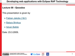 Developing web applications with Eclipse RAP Technology

Lecture 08 - Qooxdoo

This presentation is given by

 » Fabian Jakobs (1&1)

 » Balazs Brinkus

 » Istvan Ballok

Date: 23.3.2009.




                                                              1
 