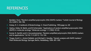 REFERENCES
1. Bardakci, Fevzi. "Random amplified polymorphic DNA (RAPD) markers." Turkish Journal of Biology
25.2 (2001): 185-196.
2. Dubey, R. C. A textbook of Biotechnology. S. Chand Publishing, 1993.page no:-69
3. Hadrys, Heike, M. Balick, and Bi Schierwater. "Applications of random amplified polymorphic DNA
(RAPD) in molecular ecology." Molecular ecology 1.1 (1992): 55-63.
4. Kumar, N. Senthil, and G. Gurusubramanian. "Random amplified polymorphic DNA (RAPD) markers
and its applications." Sci Vis 11.3 (2011): 116-124.
5. Tingey, Scott V., J. Antoni Rafalski, and Michael K. Hanafey. "Genetic analysis with RAPD markers."
Plant Molecular Biology. Springer, Berlin, Heidelberg, 1994. 491-500.
 