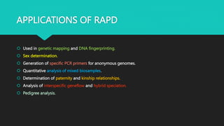 APPLICATIONS OF RAPD
 Used in genetic mapping and DNA fingerprinting.
 Sex determination.
 Generation of specific PCR primers for anonymous genomes.
 Quantitative analysis of mixed biosamples.
 Determination of paternity and kinship relationships.
 Analysis of interspecific geneflow and hybrid speciation.
 Pedigree analysis.
 