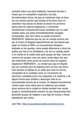 cantante sobre una pista hablando, lanzando bromas o
frases que un compañero responde y de esta
formaformaban liricas, las que se mantenian bajo el ritmo
de una misma cancion que tocaba el Dj.Como nace en
colombia? Hay discos en donde se dieron los primeros
pasos para los raperos bogotanos, o comienzan
directamente componiendo liricas completas con un solO
sentido sobre una pista premeditadamente escogida
(compuesta). Que otro ritmo se puede encontrar?.
RESPUESTA: Sabemos que de vez en cuando camina uno
por el centro de Bogota especialmente por los teatros que
estan en frente al MAM y se encuentracon Breakers
bailando en las puertas, como puede deternerse a mirar los
grafos que hay en la Candelaria y de vez en cuando asistir
a un recital en la media torta para grupos de Rap. Como se
conocen los grupos unos con otros, existe algun bar que
sea tradicional como punto de reunion para los hoppers
bogotanos?.RESPUESTA : La verdad que aqui en Bogota
hay son eventos para los Raperos pero no hay casi bares.
Casi siempre el hiphop es un estilo que nace en barrios
marginales de la ciudades como un movimiento de
denuncia o protesta,como una respuesta a la violencia y de
alguna forma para omitirla y descargar toda la ira
exorsisandola atraves de la musica. En Bogota encontramos
ciertos casos como estos pero ya sabemos que existen
otros sectores de la ciudad en donde tambien han nacido
grupos y seriainteresante conocer en que situacionesse han
generado grupos de hoppers y que tipo de musica y liricas
seproducen por sector.

Leer Mas: http://www.denunciando.com/letras-lyrics-
 