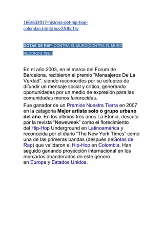 166/632017-historia-del-hip-hop-
colombia.html#ixzz2AJbc1liz


GOTAS DE RAP: CONTRA EL MURO(CONTRA EL MURO

RECORDS 1995)



En el año 2003, en el marco del Forum de
Barcelona, recibieron el premio "Mensajeros De La
Verdad", siendo reconocidos por su esfuerzo de
difundir un mensaje social y crítico, generando
oportunidades por un medio de expresión para las
comunidades menos favorecidas.
Fue ganador de un Premios Nuestra Tierra en 2007
en la catagoria Mejor artista solo o grupo urbano
del año. En los últimos tres años La Etnnia, descrita
por la revista “Newsweek” como el florecimiento
del Hip-Hop Underground en Latinoamérica y
reconocida por el diario “The New York Times” como
una de las primeras bandas (después deGotas de
Rap) que validaron el Hip-Hop en Colombia. Han
seguido ganando proyección internacional en los
mercados abanderados de este género
en Europa y Estados Unidos.
 