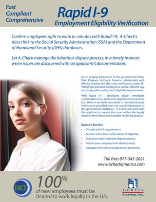 Fast
Compliant
Comprehensive
                           Rapid I-9
                         Employment Eligibility Verification
  Confirm employees right to work in minutes with Rapid I-9, A-Check’s
  direct link to the Social Security Administration (SSA) and the Department
  of Homeland Security (DHS) databases.

  Let A-Check manage the laborious dispute process, in a timely manner,
  when issues are discovered with an applicant’s documentation.

                                        As an original participant in the government’s Basic
                                        Pilot Program, A-Check America collaborated with
                                        DHS to develop the electronic verification system (E-
                                        Verify) that provides employers a simple, efficient way
                                        to comply with employment eligibility requirements.
                                        With Rapid I-9 , employers obtain immediate
                                        confirmation of an applicant’s eligibility to work in the
                                        U.S. When a tentative mismatch is received because
                                        information provided does not match information in
                                        the government databases, A-Check will work with
                                        the applicant to resolve the issue within the legally
                                        required time frame and expedite the hiring process.


                                        Rapid I-9 Benefits
                                        •   Comply with I-9 requirements
                                        •   Receive immediate confirmation of eligibility
                                        •   Outsource labor-intensive dispute process.
                                        •   Protect your company from identity fraud
                                        •   Integrate with normal employment screening.



                                                        Toll free: 877-345-2021
                                                      www.acheckamerica.com




   FACT        100           %
               of new employees must be
               cleared to work legally in the U.S.
 