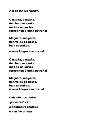 O RAP DO MAGOSTO
Castaña, castaña,
do chan se apaña,
metida no ourizo
(coro) non é unha patraña!
Magosto, magosto,
non vaias co posto,
leva castañas.
(coro) Alegra ese corpo!
Castaña, castaña,
do chan se apaña,
metida no ourizo
(coro) non é unha patraña!
Magosto, magosto,
non vaias co posto,
leva castañas.
(coro) Alegra ese corpo!
Coidado cos dedos
podeste Picar
o castiñeiro protexe
o seu froito vital.
 