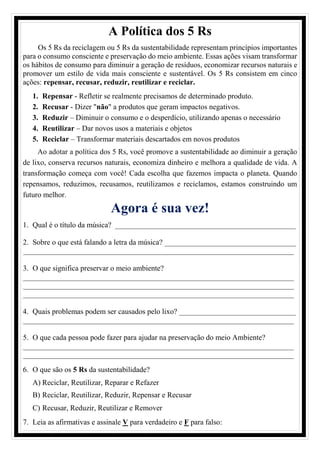 A Política dos 5 Rs
Os 5 Rs da reciclagem ou 5 Rs da sustentabilidade representam princípios importantes
para o consumo consciente e preservação do meio ambiente. Essas ações visam transformar
os hábitos de consumo para diminuir a geração de resíduos, economizar recursos naturais e
promover um estilo de vida mais consciente e sustentável. Os 5 Rs consistem em cinco
ações: repensar, recusar, reduzir, reutilizar e reciclar.
1. Repensar - Refletir se realmente precisamos de determinado produto.
2. Recusar - Dizer "não" a produtos que geram impactos negativos.
3. Reduzir – Diminuir o consumo e o desperdício, utilizando apenas o necessário
4. Reutilizar – Dar novos usos a materiais e objetos
5. Reciclar – Transformar materiais descartados em novos produtos
Ao adotar a política dos 5 Rs, você promove a sustentabilidade ao diminuir a geração
de lixo, conserva recursos naturais, economiza dinheiro e melhora a qualidade de vida. A
transformação começa com você! Cada escolha que fazemos impacta o planeta. Quando
repensamos, reduzimos, recusamos, reutilizamos e reciclamos, estamos construindo um
futuro melhor.
Agora é sua vez!
1. Qual é o título da música? ________________________________________________
2. Sobre o que está falando a letra da música? ___________________________________
________________________________________________________________________
3. O que significa preservar o meio ambiente?
________________________________________________________________________
________________________________________________________________________
________________________________________________________________________
4. Quais problemas podem ser causados pelo lixo? _______________________________
________________________________________________________________________
5. O que cada pessoa pode fazer para ajudar na preservação do meio Ambiente?
________________________________________________________________________
________________________________________________________________________
6. O que são os 5 Rs da sustentabilidade?
A) Reciclar, Reutilizar, Reparar e Refazer
B) Reciclar, Reutilizar, Reduzir, Repensar e Recusar
C) Recusar, Reduzir, Reutilizar e Remover
7. Leia as afirmativas e assinale V para verdadeiro e F para falso:
 