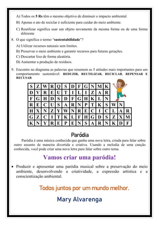 A) Todos os 5 Rs têm o mesmo objetivo de diminuir o impacto ambiental.
B) Apenas o ato de reciclar é suficiente para cuidar do meio ambiente.
C) Reutilizar significa usar um objeto novamente da mesma forma ou de uma forma
diferente
8. O que significa o termo “sustentabilidade”?
A) Utilizar recursos naturais sem limites.
B) Preservar o meio ambiente e garantir recursos para futuras gerações.
C) Descartar lixo de forma aleatória.
D) Aumentar a produção de resíduos.
9. Encontre no diagrama as palavras que resumem as 5 atitudes mais importantes para um
comportamento sustentável: REDUZIR, REUTILIZAR, RECICLAR, REPENSAR E
RECUSAR
S Z W R Q S D F G N M K
D V R E U T I L I Z A R
F G H D S D F G H K L N
R E C U S A R N P T K S W N
H X N Z Y W N R E C I C L A R
G Z C I T K L F H G D S Z X M
K N Y R E P E N S A R N K D F
Vamos criar uma paródia!
• Produzir e apresentar uma paródia musical sobre a preservação do meio
ambiente, desenvolvendo a criatividade, a expressão artística e a
conscientização ambiental.
Todos juntos por um mundo melhor.
Mary Alvarenga
Paródia
Paródia é uma música conhecida que ganha uma nova letra, criada para falar sobre
outro assunto de maneira divertida e criativa. Usando a melodia de uma canção
conhecida, você pode criar uma nova letra para falar sobre outro tema.
 