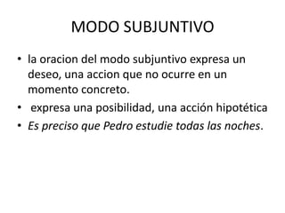 MODO SUBJUNTIVO
• la oracion del modo subjuntivo expresa un
deseo, una accion que no ocurre en un
momento concreto.
• expresa una posibilidad, una acción hipotética
• Es preciso que Pedro estudie todas las noches.

 