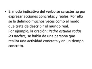 • El modo indicativo del verbo se caracteriza por
expresar acciones concretas y reales. Por ello
se le definido muchos veces como el modo
que trata de describir el mundo real.
Por ejemplo, la oración: Pedro estudia todas
las noches, se habla de una persona que
realiza una actividad concreta y en un tiempo
concreto.

 