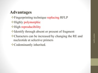 Advantages
Fingerprinting technique replacing RFLP
Highly polymorphic
High reproducibility
Identify through absent or present of fragment
Characters can be increased by changing the RE and
nucleotide at selective primers
Codominantly inherited.
neethuasokan
 