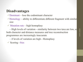 Disadvantages
Dominant – lose the codominant character
Homology – ability to differentiate different fragment with similar
size
 Mutation rate – high homoplasy
– High levels of variation - similarity between two taxa are low, so
both character and distance measures and tree reconstruction
programmes are increasingly inaccurate
– if levels of variation are high - Homoplasy
 Scoring - bias
neethuasokan
 