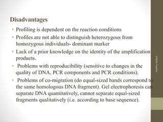 Disadvantages
• Profiling is dependent on the reaction conditions
• Profiles are not able to distinguish heterozygous from
homozygous individuals- dominant marker
• Lack of a prior knowledge on the identity of the amplification
products.
• Problems with reproducibility (sensitive to changes in the
quality of DNA, PCR components and PCR conditions).
• Problems of co-migration (do equal-sized bands correspond to
the same homologous DNA fragment). Gel electrophoresis can
separate DNA quantitatively, cannot separate equal-sized
fragments qualitatively (i.e. according to base sequence).
neethuasokan
 