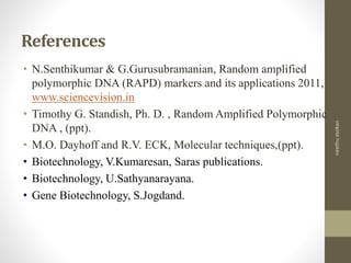 References
• N.Senthikumar & G.Gurusubramanian, Random amplified
polymorphic DNA (RAPD) markers and its applications 2011,
www.sciencevision.in
• Timothy G. Standish, Ph. D. , Random Amplified Polymorphic
DNA , (ppt).
• M.O. Dayhoff and R.V. ECK, Molecular techniques,(ppt).
• Biotechnology, V.Kumaresan, Saras publications.
• Biotechnology, U.Sathyanarayana.
• Gene Biotechnology, S.Jogdand.
neethuasokan
 