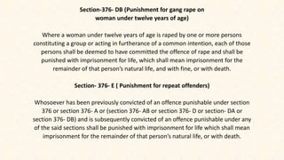Section-376- DB (Punishment for gang rape on
woman under twelve years of age)
Where a woman under twelve years of age is raped by one or more persons
constituting a group or acting in furtherance of a common intention, each of those
persons shall be deemed to have committed the offence of rape and shall be
punished with imprisonment for life, which shall mean imprisonment for the
remainder of that person’s natural life, and with fine, or with death.
Section- 376- E ( Punishment for repeat offenders)
Whosoever has been previously convicted of an offence punishable under section
376 or section 376- A or (section 376- AB or section 376- D or section- DA or
section 376- DB) and is subsequently convicted of an offence punishable under any
of the said sections shall be punished with imprisonment for life which shall mean
imprisonment for the remainder of that person’s natural life, or with death.
 