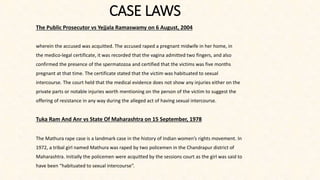 CASE LAWS
The Public Prosecutor vs Yejjala Ramaswamy on 6 August, 2004
wherein the accused was acquitted. The accused raped a pregnant midwife in her home, in
the medico-legal certificate, it was recorded that the vagina admitted two fingers, and also
confirmed the presence of the spermatozoa and certified that the victims was five months
pregnant at that time. The certificate stated that the victim was habituated to sexual
intercourse. The court held that the medical evidence does not show any injuries either on the
private parts or notable injuries worth mentioning on the person of the victim to suggest the
offering of resistance in any way during the alleged act of having sexual intercourse.
Tuka Ram And Anr vs State Of Maharashtra on 15 September, 1978
The Mathura rape case is a landmark case in the history of Indian women’s rights movement. In
1972, a tribal girl named Mathura was raped by two policemen in the Chandrapur district of
Maharashtra. Initially the policemen were acquitted by the sessions court as the girl was said to
have been “habituated to sexual intercourse”.
 