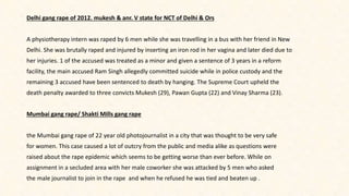 Delhi gang rape of 2012. mukesh & anr. V state for NCT of Delhi & Ors
A physiotherapy intern was raped by 6 men while she was travelling in a bus with her friend in New
Delhi. She was brutally raped and injured by inserting an iron rod in her vagina and later died due to
her injuries. 1 of the accused was treated as a minor and given a sentence of 3 years in a reform
facility, the main accused Ram Singh allegedly committed suicide while in police custody and the
remaining 3 accused have been sentenced to death by hanging. The Supreme Court upheld the
death penalty awarded to three convicts Mukesh (29), Pawan Gupta (22) and Vinay Sharma (23).
Mumbai gang rape/ Shakti Mills gang rape
the Mumbai gang rape of 22 year old photojournalist in a city that was thought to be very safe
for women. This case caused a lot of outcry from the public and media alike as questions were
raised about the rape epidemic which seems to be getting worse than ever before. While on
assignment in a secluded area with her male coworker she was attacked by 5 men who asked
the male journalist to join in the rape and when he refused he was tied and beaten up .
 