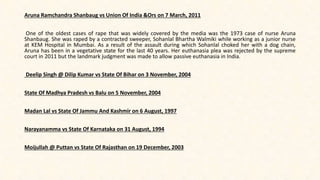 Aruna Ramchandra Shanbaug vs Union Of India &Ors on 7 March, 2011
One of the oldest cases of rape that was widely covered by the media was the 1973 case of nurse Aruna
Shanbaug. She was raped by a contracted sweeper, Sohanlal Bhartha Walmiki while working as a junior nurse
at KEM Hospital in Mumbai. As a result of the assault during which Sohanlal choked her with a dog chain,
Aruna has been in a vegetative state for the last 40 years. Her euthanasia plea was rejected by the supreme
court in 2011 but the landmark judgment was made to allow passive euthanasia in India.
Deelip Singh @ Dilip Kumar vs State Of Bihar on 3 November, 2004
State Of Madhya Pradesh vs Balu on 5 November, 2004
Madan Lal vs State Of Jammu And Kashmir on 6 August, 1997
Narayanamma vs State Of Karnataka on 31 August, 1994
Moijullah @ Puttan vs State Of Rajasthan on 19 December, 2003
 