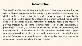 Introduction
The word 'rape' is derived from the Latin term ‘rapio’ which means 'forcible
seizure. 'Sexual intercourse with a woman by a man without her consent and
chiefly by force or deception is generally known as rape. It may also be
described as forcible carnal knowledge of a woman without her consent.
Rape is many things. It is an instrument of torture. Rape is the means of
proving masculinity. To some feminist rape is a mental perversion, a
psychological assault, a symbol of masculine power or dominance, the
ultimate violation of women's self. It is also considered as the invasion upon a
woman's physical or bodily privacy and outrageous to the dignity of a
woman. Some contemporary feminist critiques of law perceive rape as an
extension of the patriarchal control over female.
 