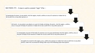 SECTION 375 - A man is said to commit “rape” if he—
(a) penetrates his penis, to any extent, into the vagina, mouth, urethra or anus of a woman or makes her to
do so with him or any other person; or
(b) Inserts , to any extent, any objects or a part of a body, not being the penis , into the vagina , urethra ,
anus or any part of body of a woman or makes her to do so with him or any other person; or
(c) manipulates any part of the body of a woman so as to cause penetration into the vagina, urethra, anus or
any part of body of such woman or makes her to do so with him or any other person; or
(d) applies his mouth to the vagina, anus, urethra of a woman or makes her to do so with him or any other
person, under the circumstances falling under any of the following seven descriptions
 