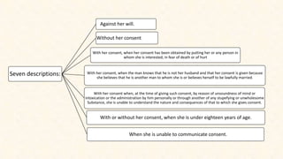 Seven descriptions:
Against her will.
Without her consent.
With her consent, when her consent has been obtained by putting her or any person in
whom she is interested, in fear of death or of hurt
With her consent, when the man knows that he is not her husband and that her consent is given because
she believes that he is another man to whom she is or believes herself to be lawfully married.
With her consent when, at the time of giving such consent, by reason of unsoundness of mind or
intoxication or the administration by him personally or through another of any stupefying or unwholesome
Substance, she is unable to understand the nature and consequences of that to which she gives consent.
With or without her consent, when she is under eighteen years of age.
When she is unable to communicate consent.
 