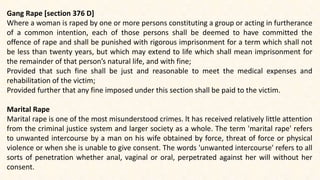 Gang Rape [section 376 D]
Where a woman is raped by one or more persons constituting a group or acting in furtherance
of a common intention, each of those persons shall be deemed to have committed the
offence of rape and shall be punished with rigorous imprisonment for a term which shall not
be less than twenty years, but which may extend to life which shall mean imprisonment for
the remainder of that person’s natural life, and with fine;
Provided that such fine shall be just and reasonable to meet the medical expenses and
rehabilitation of the victim;
Provided further that any fine imposed under this section shall be paid to the victim.
Marital Rape
Marital rape is one of the most misunderstood crimes. lt has received relatively little attention
from the criminal justice system and larger society as a whole. The term 'marital rape' refers
to unwanted intercourse by a man on his wife obtained by force, threat of force or physical
violence or when she is unable to give consent. The words 'unwanted intercourse' refers to all
sorts of penetration whether anal, vaginal or oral, perpetrated against her will without her
consent.
 
