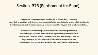 Section- 376 (Punishment for Rape)
Whosoever, except in the cases provided for in sub-section (2), commits
rape, shall be punished with rigorous imprisonment of either description for a term which shall not be
less than ten years but which may extended to imprisonment for life, and shall also be liable to fine.
Whosoever, commits rape, which are under the cases provided in
sub-section (2), shall be punished with rigorous imprisonment for a
term which shall not be less than ten years, but which may extend to
imprisonment for life, which shall mean imprisonment for the
remainder of that person’s natural life, and shall also be liable to fine.
.
 