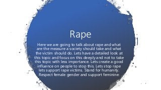 Rape
Here we are going to talk about rape and what
are the measure a society should take and what
the victim should do. Lets have a detailed look at
this topic and focus on this deeply and not to take
this topic with less importance. Lets create a good
influence on people to stop this. Lets stop rape
lets support rape victims. Stand for humanity.
Respect female gender and support feminine.
 