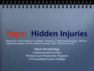 Rape: Hidden Injuries
Stephen M. Soreff & Robert T. Cadigan, “Chapter 6,” EMS Street Strategies: Effective
Patient Interaction, 2nd Ed. (Delmar Learning: 2003, Clifton Drive, NY)

                             Mark Wooldridge
                         Communications Class
                    Primary Care Paramedic Program
                      CTS Canadian Career College
 