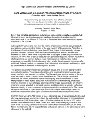 Rape Victims Are Class Of Persons Often Defined By Gender
1
RAPE VICTIMS ARE A CLASS OF PERSONS OFTEN DEFINED BY GENDER:
Compiled by Dr. Janet Louise Parker
“I discovered long ago that among the most effective advocates
I have seen are the survivors, those who have channeled
their pain and anger into activism to achieve lasting reforms.”
Attorney General, Janet Reno,
August 15, 1996
Every two minutes, somewhere in America, someone is sexually assaulted. 1, 2
One out of every six American women has been the victim of an attempted or
completed rape in her lifetime. 3 Only one in 50 women who have been raped reports
the crime to the police.4
Although both women and men may be victims of domestic violence, sexual assault,
and stalking, women are the victims of the vast majority of these crimes. According to
the Bureau of Justice Statistics, more than 85% of violent victimizations by intimate
partners between 1993 and 1998 were perpetrated against women. Women are
between 13 and 14 times more likely than men to be raped or sexually assaulted; for
instance, in 1994, 93% of sexual assaults were perpetrated against women. Four of five
stalking victims are women. Data on male victimization do not show that males
experience comparable victimizations and injury levels, do not account for women who
act in self defense, and do not measure financial control, intimidation, and isolation used
by perpetrators of domestic violence against women.
The gender issue is foremost in sexual assault issues, and is usually background in
general victimization. The unique cultural bias and shaming that accompanies rape
cases needs its own focused opposition. The history of rape law is a history of the law
used as a tool to protect rapists, rather than the raped. The anti-rape movement
confronts, as it must, the cultural myths that uniquely exist in the context of rape.
Manipulation of these myths, along with humiliation and victim blaming, are typical
informal defenses to rape charges. Blaming victims in rape cases may be an effective
means to secure acquittal. In contrast, blaming a robbery victim is typically ineffective
because robbery is unaccompanied by the same pernicious cultural myths. The nature
of stigma and abuse in rape cases is profound and unique; a criminal process that
mistreats and excludes other types of victims also inflicts secondary victimization.
In 2002, there were 247,730 victims of rape, attempted rape or sexual assault.5 One out
of every six American women have been the victims of an attempted or completed rape
in their lifetime (14.8% completed rape; 2.8% attempted rape). A total of 17.7 million
women have been victims of these crimes.6 In 2002, one in every eight rape victims
were male.7 93% of juvenile sexual assault victims knew their attacker; 34.2% were
family members and 58.7% acquaintances. Only seven percent of the perpetrators were
strangers to the victim.8
 