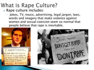 

Rape culture includes:
◦ Jokes, TV, music, advertising, legal jargon, laws,
words and imagery that make violence against
women and sexual coercion seem so normal that
people believe that rape is inevitable.

 