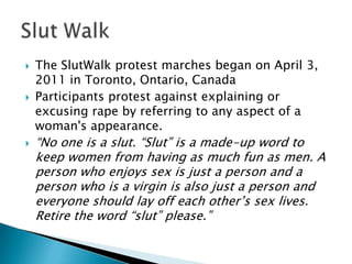 





The SlutWalk protest marches began on April 3,
2011 in Toronto, Ontario, Canada
Participants protest against explaining or
excusing rape by referring to any aspect of a
woman's appearance.

“No one is a slut. “Slut” is a made-up word to
keep women from having as much fun as men. A
person who enjoys sex is just a person and a
person who is a virgin is also just a person and
everyone should lay off each other’s sex lives.
Retire the word “slut” please.”

 