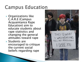 



Organizations like
C.A.R.E (Campus
Acquaintance Rape
Education) aim to
educate students about
rape statistics and
changing the general
attitudes toward rape
Students are
encouraged to critique
the current social
beliefs regarding rape

 