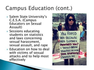 





Salem State University’s
C.E.S.A. (Campus
Educators on Sexual
Assault)
Sessions educating
students on statistics
and laws concerning
sexual harassment,
sexual assault, and rape
Education on how to deal
with victims of sexual
attacks and to help most
effectively

 