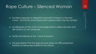 Rape Culture – Silenced Woman
 Societies response to allegations (powerful interests vs the lone
voice) – Economic and employment opportunities may be stymied.
 Unwillingness of the victim to be subjected to callous remarks and
vile attacks on her character.
 Family and friends as the “voice of reason”.
 The perception that the legal process does not offer protection.
Treated as being responsible for the attack.
10
 