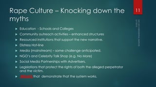 Rape Culture – Knocking down the
myths
 Education - Schools and Colleges
 Community outreach activities – enhanced structures
 Resourced institutions that support the new narrative.
 Distress Hot-line
 Media (mainstream) – some challenge anticipated.
 NGO’s and Celebrity Talk Shop (e.g. No More)
 Social Media Partnerships with Advertisers.
 Legislations that protect the rights of both the alleged perpetrator
and the victim.
 RESULTS that demonstrate that the system works.
11
 