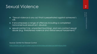 Sexual Violence
 “Sexual violence is any act that is perpetrated against someone’s
will.
 It encompasses a range of offences including a completed
nonconsensual sexual act, abusive;
 sexual contact (i.e. unwanted touching), and non-contact sexual
abuse (e.g. threatened violence and verbal sexual harassment)”
Source: Center For Disease Control
http://www.cdc.gov/violenceprevention/sexualviolence/definitions.html
2
 