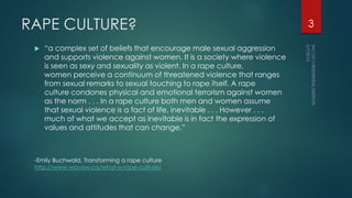 RAPE CULTURE?
 “a complex set of beliefs that encourage male sexual aggression
and supports violence against women. It is a society where violence
is seen as sexy and sexuality as violent. In a rape culture,
women perceive a continuum of threatened violence that ranges
from sexual remarks to sexual touching to rape itself. A rape
culture condones physical and emotional terrorism against women
as the norm . . . In a rape culture both men and women assume
that sexual violence is a fact of life, inevitable . . . However . . .
much of what we accept as inevitable is in fact the expression of
values and attitudes that can change.”
-Emily Buchwald, Transforming a rape culture
http://www.wavaw.ca/what-is-rape-culture/
3
 