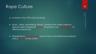 Rape Culture
 Coined in the 1970’s (US Feminists)
 Music, Jokes, Advertising, Words, Symbols that make violence
(sexual violence)appear normal may lead to an acceptance of
offensive behaviors.
 Perpetrator is typically male and in many circumstances someone
who is known to the victim.
4
 